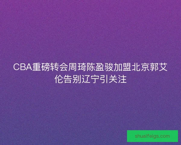 CBA重磅转会周琦陈盈骏加盟北京郭艾伦告别辽宁引关注