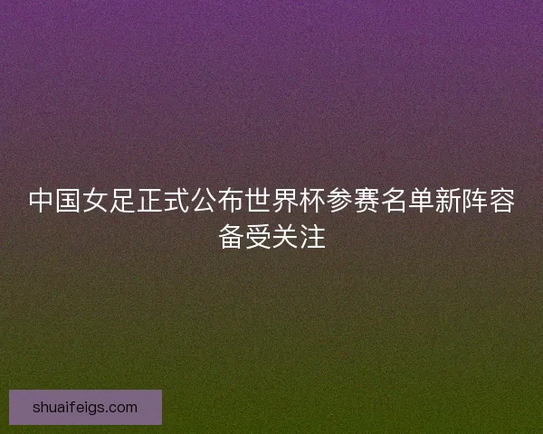 中国女足正式公布世界杯参赛名单新阵容备受关注