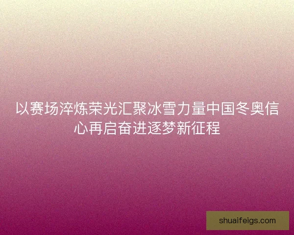以赛场淬炼荣光汇聚冰雪力量中国冬奥信心再启奋进逐梦新征程