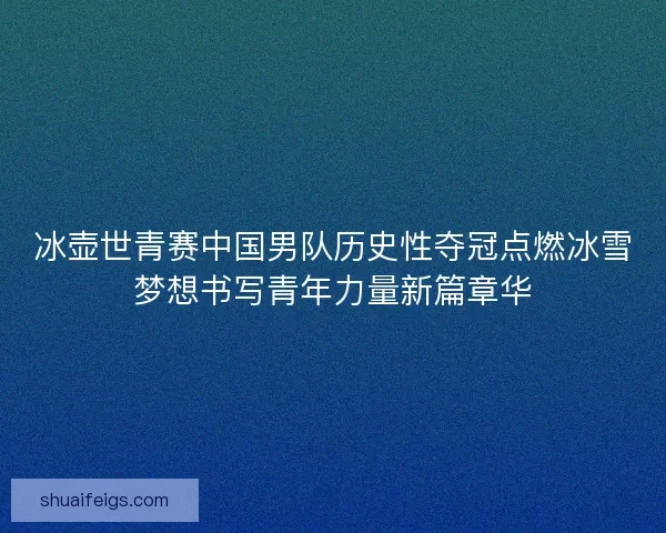 冰壶世青赛中国男队历史性夺冠点燃冰雪梦想书写青年力量新篇章华