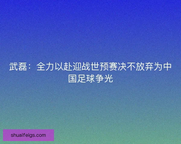 武磊：全力以赴迎战世预赛决不放弃为中国足球争光