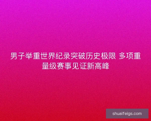 男子举重世界纪录突破历史极限 多项重量级赛事见证新高峰