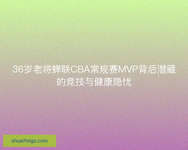 36岁老将蝉联CBA常规赛MVP背后潜藏的竞技与健康隐忧 36岁老将蝉联CBA常规赛MVP背后潜藏的竞技与健康隐忧