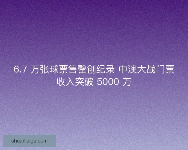 6.7 万张球票售罄创纪录 中澳大战门票收入突破 5000 万