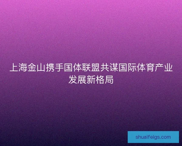 上海金山携手国体联盟共谋国际体育产业发展新格局