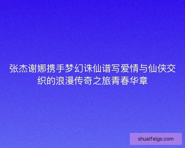 张杰谢娜携手梦幻诛仙谱写爱情与仙侠交织的浪漫传奇之旅青春华章