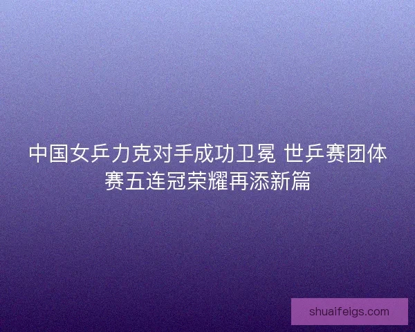 中国女乒力克对手成功卫冕 世乒赛团体赛五连冠荣耀再添新篇 中国女乒力克对手成功卫冕 世乒赛团体赛五连冠荣耀再添新篇