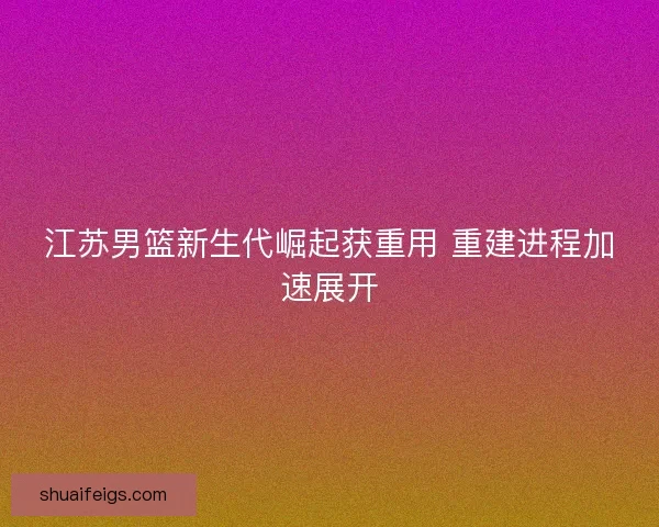 江苏男篮新生代崛起获重用 重建进程加速展开