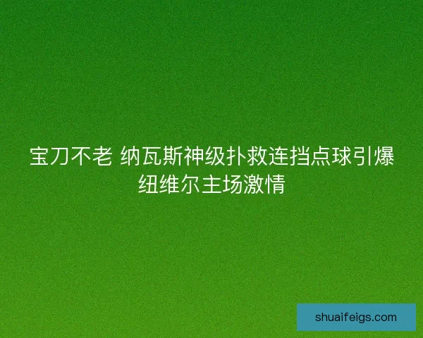 宝刀不老 纳瓦斯神级扑救连挡点球引爆纽维尔主场激情 宝刀不老 纳瓦斯神级扑救连挡点球引爆纽维尔主场激情