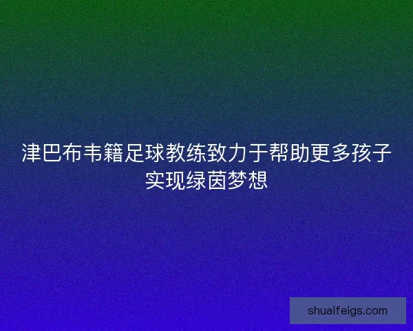 津巴布韦籍足球教练致力于帮助更多孩子实现绿茵梦想 津巴布韦籍足球教练致力于帮助更多孩子实现绿茵梦想