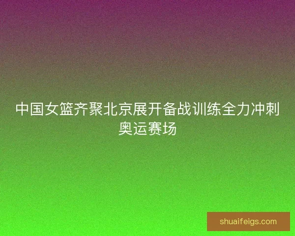 中国女篮齐聚北京展开备战训练全力冲刺奥运赛场 中国女篮齐聚北京展开备战训练全力冲刺奥运赛场