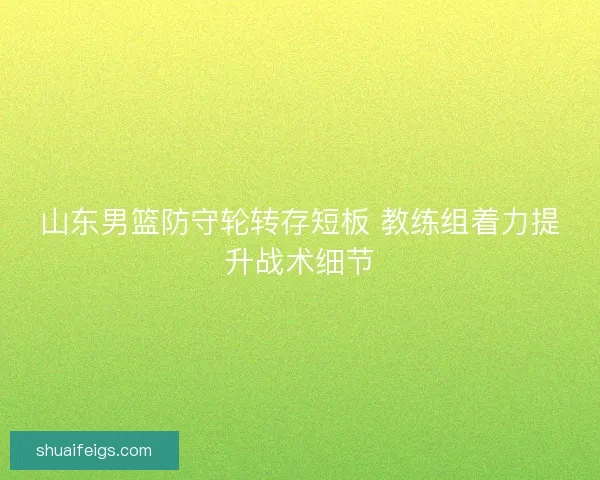 山东男篮防守轮转存短板 教练组着力提升战术细节 山东男篮防守轮转存短板 教练组着力提升战术细节