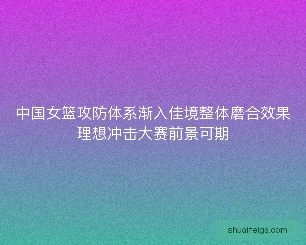 中国女篮攻防体系渐入佳境整体磨合效果理想冲击大赛前景可期