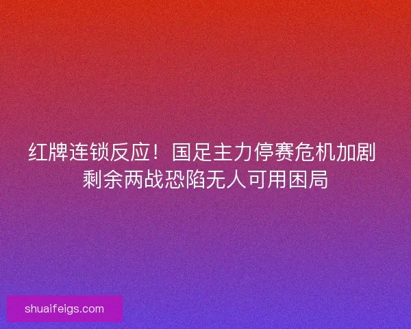 红牌连锁反应！国足主力停赛危机加剧 剩余两战恐陷无人可用困局