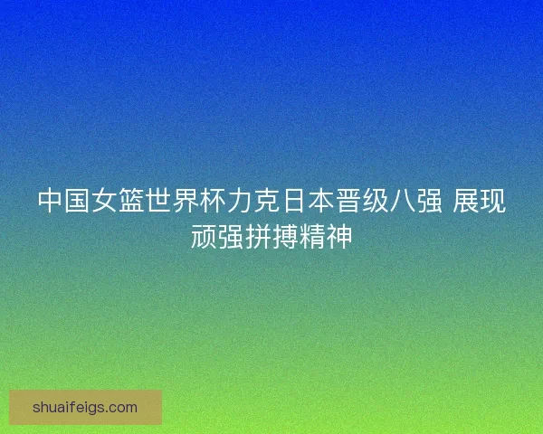 中国女篮世界杯力克日本晋级八强 展现顽强拼搏精神